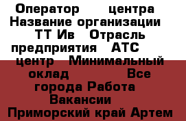 Оператор Call-центра › Название организации ­ ТТ-Ив › Отрасль предприятия ­ АТС, call-центр › Минимальный оклад ­ 30 000 - Все города Работа » Вакансии   . Приморский край,Артем г.